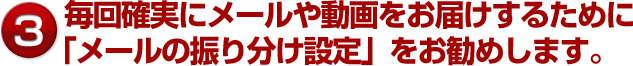 毎回確実にメールや動画をお届けするために「メールの振り分け設定」をお勧めします。