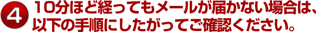 10分ほど経ってもメールが届かない場合は、以下の手順にしたがってご確認ください。
