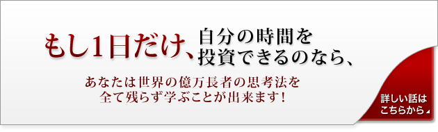 もし１日だけ、自分の時間を投資できるのなら、あなたは世界の億万長者の思考法を全て残らず学ぶ事が出来ます！「詳しい話はこちらから」